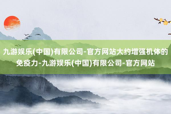 九游娱乐(中国)有限公司-官方网站大约增强机体的免疫力-九游娱乐(中国)有限公司-官方网站