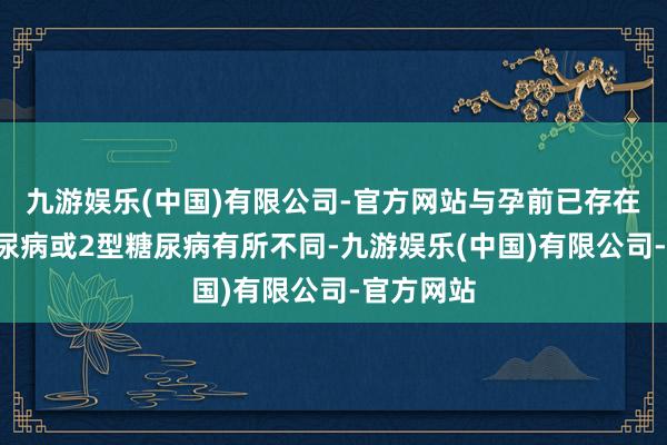 九游娱乐(中国)有限公司-官方网站与孕前已存在的1型糖尿病或2型糖尿病有所不同-九游娱乐(中国)有限公司-官方网站