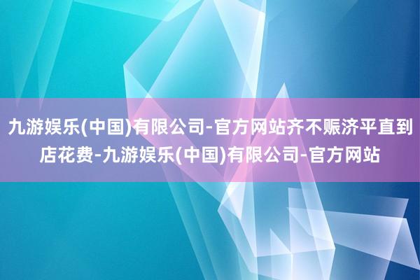 九游娱乐(中国)有限公司-官方网站齐不赈济平直到店花费-九游娱乐(中国)有限公司-官方网站