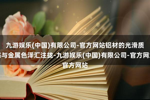 九游娱乐(中国)有限公司-官方网站铝材的光滑质感与金属色泽汇注拢-九游娱乐(中国)有限公司-官方网站