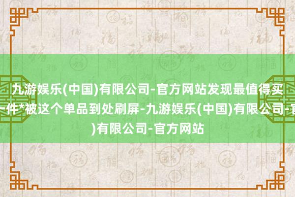 九游娱乐(中国)有限公司-官方网站发现最值得买的是这一件*被这个单品到处刷屏-九游娱乐(中国)有限公司-官方网站