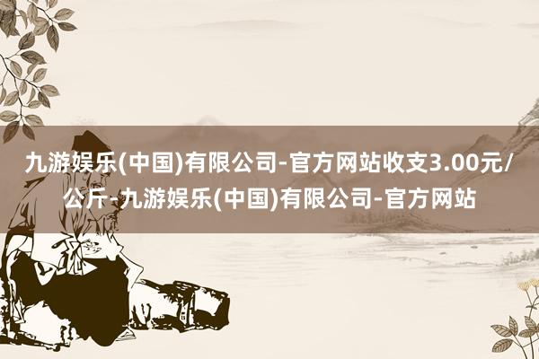 九游娱乐(中国)有限公司-官方网站收支3.00元/公斤-九游娱乐(中国)有限公司-官方网站