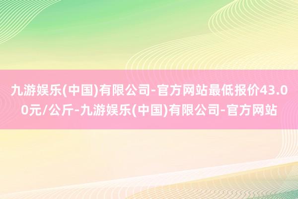 九游娱乐(中国)有限公司-官方网站最低报价43.00元/公斤-九游娱乐(中国)有限公司-官方网站