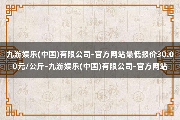 九游娱乐(中国)有限公司-官方网站最低报价30.00元/公斤-九游娱乐(中国)有限公司-官方网站