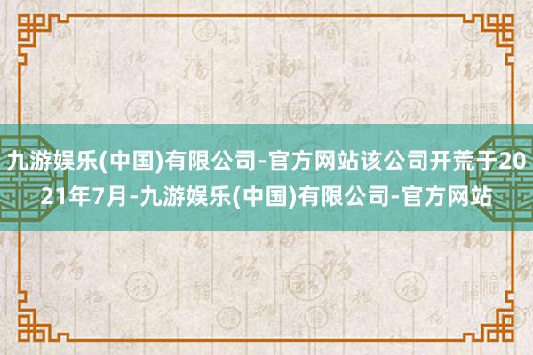 九游娱乐(中国)有限公司-官方网站该公司开荒于2021年7月-九游娱乐(中国)有限公司-官方网站