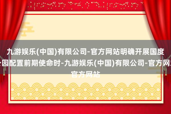 九游娱乐(中国)有限公司-官方网站明确开展国度公园配置前期使命时-九游娱乐(中国)有限公司-官方网站