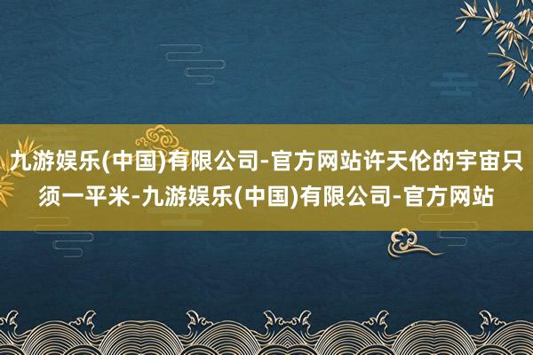 九游娱乐(中国)有限公司-官方网站许天伦的宇宙只须一平米-九游娱乐(中国)有限公司-官方网站