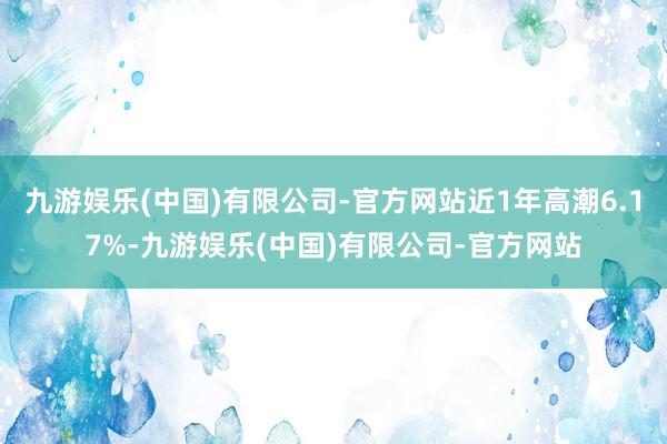 九游娱乐(中国)有限公司-官方网站近1年高潮6.17%-九游娱乐(中国)有限公司-官方网站