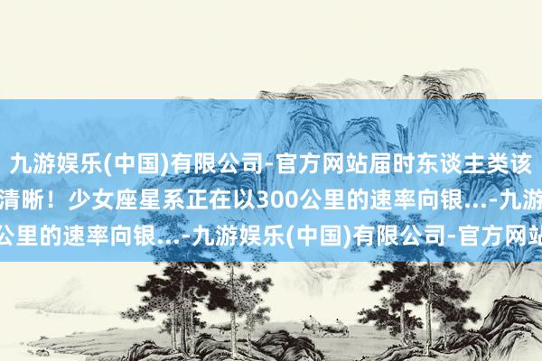 九游娱乐(中国)有限公司-官方网站届时东谈主类该何去何从？ 究诘成果清晰！少女座星系正在以300公里的速率向银...-九游娱乐(中国)有限公司-官方网站