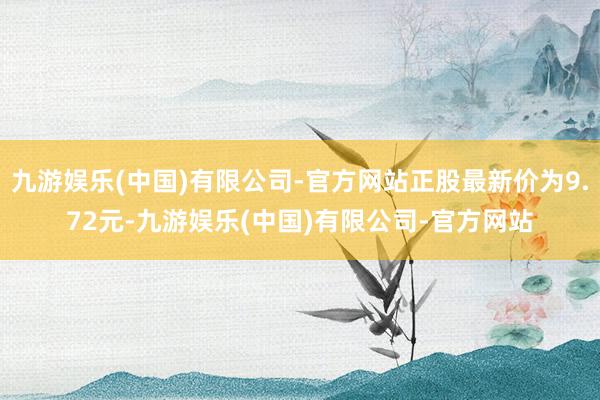 九游娱乐(中国)有限公司-官方网站正股最新价为9.72元-九游娱乐(中国)有限公司-官方网站