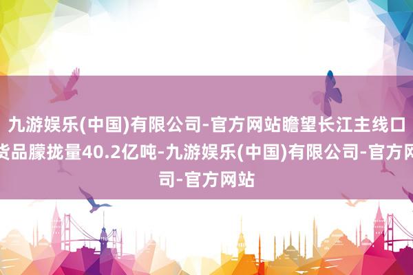 九游娱乐(中国)有限公司-官方网站瞻望长江主线口岸货品朦拢量40.2亿吨-九游娱乐(中国)有限公司-官方网站