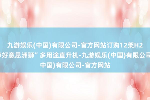 九游娱乐(中国)有限公司-官方网站订购12架H225M“超等好意思洲狮”多用途直升机-九游娱乐(中国)有限公司-官方网站