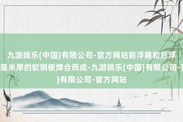 九游娱乐(中国)有限公司-官方网站前浮箱和后浮箱均由3毫米厚的软钢板焊合而成-九游娱乐(中国)有限公司-官方网站