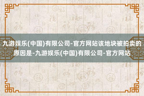 九游娱乐(中国)有限公司-官方网站该地块被拍卖的原因是-九游娱乐(中国)有限公司-官方网站