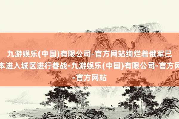 九游娱乐(中国)有限公司-官方网站绚烂着俄军已基本进入城区进行巷战-九游娱乐(中国)有限公司-官方网站