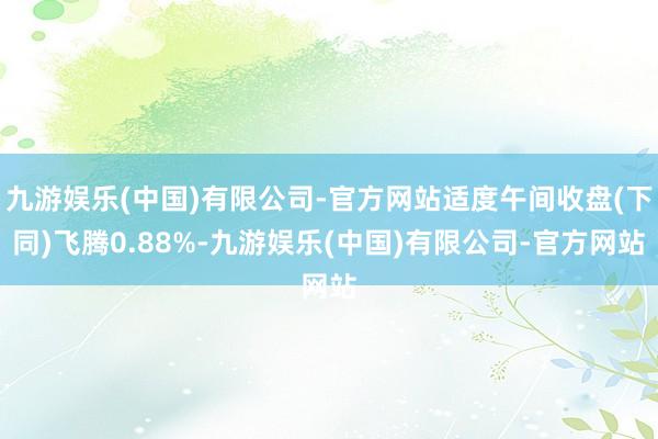 九游娱乐(中国)有限公司-官方网站适度午间收盘(下同)飞腾0.88%-九游娱乐(中国)有限公司-官方网站