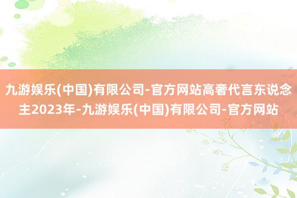 九游娱乐(中国)有限公司-官方网站高奢代言东说念主2023年-九游娱乐(中国)有限公司-官方网站