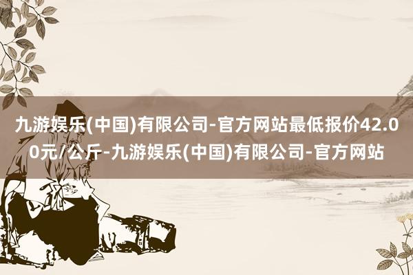 九游娱乐(中国)有限公司-官方网站最低报价42.00元/公斤-九游娱乐(中国)有限公司-官方网站