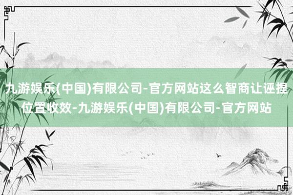 九游娱乐(中国)有限公司-官方网站这么智商让诬捏位置收效-九游娱乐(中国)有限公司-官方网站