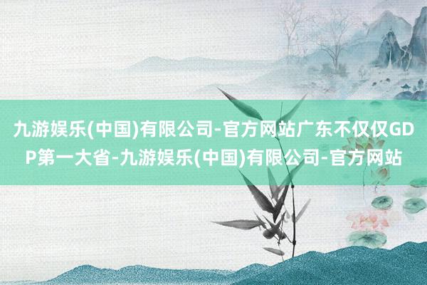 九游娱乐(中国)有限公司-官方网站广东不仅仅GDP第一大省-九游娱乐(中国)有限公司-官方网站