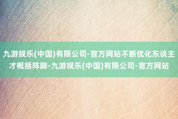 九游娱乐(中国)有限公司-官方网站不断优化东谈主才概括阵脚-九游娱乐(中国)有限公司-官方网站