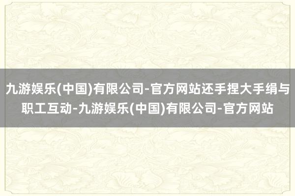 九游娱乐(中国)有限公司-官方网站还手捏大手绢与职工互动-九游娱乐(中国)有限公司-官方网站