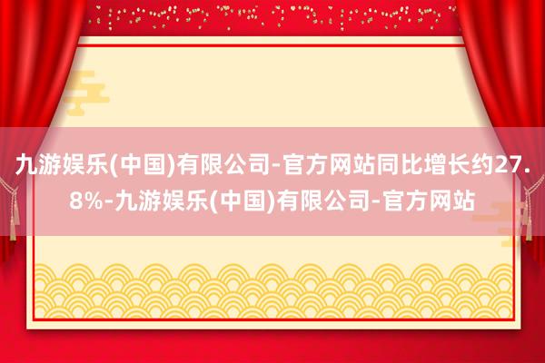 九游娱乐(中国)有限公司-官方网站同比增长约27.8%-九游娱乐(中国)有限公司-官方网站