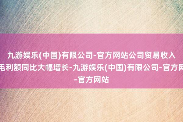 九游娱乐(中国)有限公司-官方网站公司贸易收入、毛利额同比大幅增长-九游娱乐(中国)有限公司-官方网站