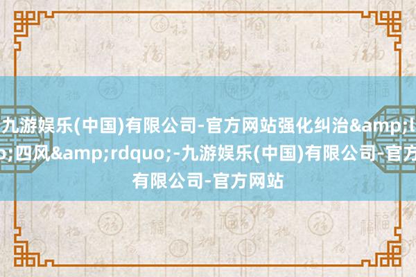 九游娱乐(中国)有限公司-官方网站强化纠治&ldquo;四风&rdquo;-九游娱乐(中国)有限公司-官方网站