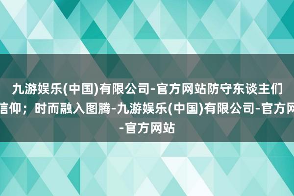 九游娱乐(中国)有限公司-官方网站防守东谈主们的信仰；时而融入图腾-九游娱乐(中国)有限公司-官方网站