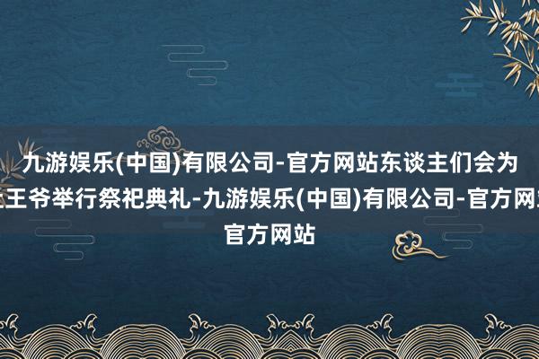 九游娱乐(中国)有限公司-官方网站东谈主们会为灶王爷举行祭祀典礼-九游娱乐(中国)有限公司-官方网站