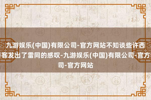 九游娱乐(中国)有限公司-官方网站不知谈些许西方搭客发出了雷同的感叹-九游娱乐(中国)有限公司-官方网站