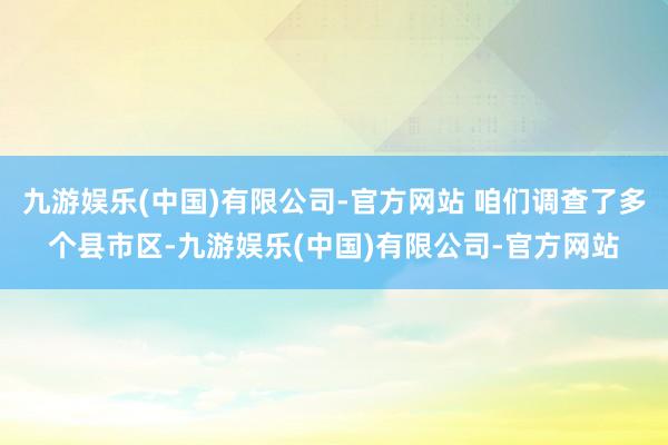 九游娱乐(中国)有限公司-官方网站 咱们调查了多个县市区-九游娱乐(中国)有限公司-官方网站