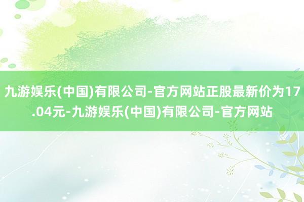 九游娱乐(中国)有限公司-官方网站正股最新价为17.04元-九游娱乐(中国)有限公司-官方网站