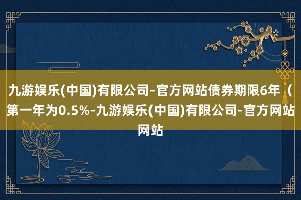 九游娱乐(中国)有限公司-官方网站债券期限6年（第一年为0.5%-九游娱乐(中国)有限公司-官方网站