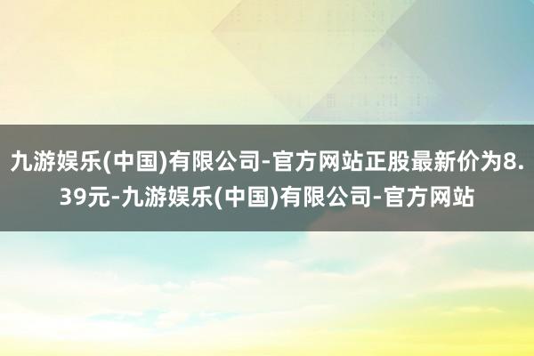 九游娱乐(中国)有限公司-官方网站正股最新价为8.39元-九游娱乐(中国)有限公司-官方网站