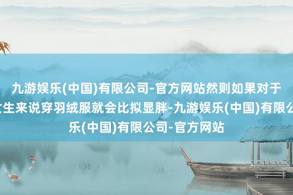 九游娱乐(中国)有限公司-官方网站然则如果对于身段偏胖的女生来说穿羽绒服就会比拟显胖-九游娱乐(中国)有限公司-官方网站