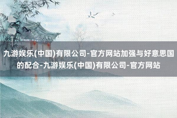 九游娱乐(中国)有限公司-官方网站加强与好意思国的配合-九游娱乐(中国)有限公司-官方网站