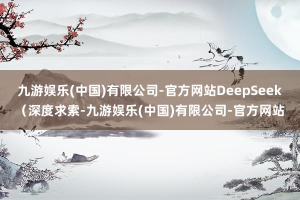 九游娱乐(中国)有限公司-官方网站DeepSeek（深度求索-九游娱乐(中国)有限公司-官方网站