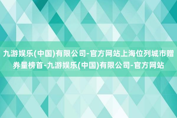 九游娱乐(中国)有限公司-官方网站上海位列城市赠券量榜首-九游娱乐(中国)有限公司-官方网站