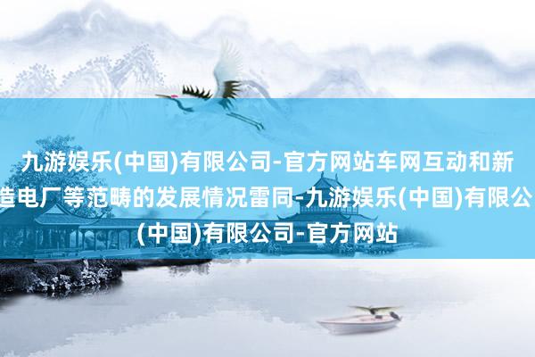 九游娱乐(中国)有限公司-官方网站车网互动和新式储能、编造电厂等范畴的发展情况雷同-九游娱乐(中国)有限公司-官方网站