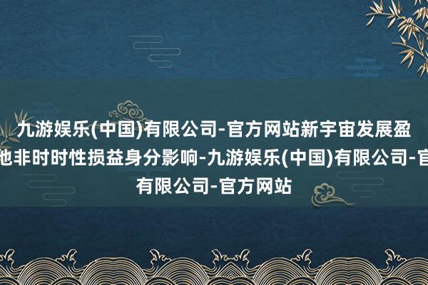 九游娱乐(中国)有限公司-官方网站新宇宙发展盈利受其他非时时性损益身分影响-九游娱乐(中国)有限公司-官方网站