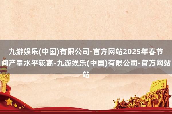 九游娱乐(中国)有限公司-官方网站2025年春节间产量水平较高-九游娱乐(中国)有限公司-官方网站