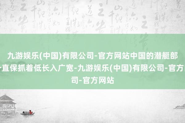 九游娱乐(中国)有限公司-官方网站中国的潜艇部队一直保抓着低长入广宽-九游娱乐(中国)有限公司-官方网站