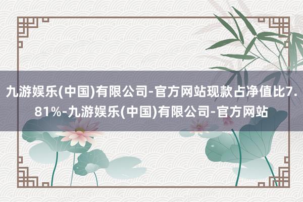 九游娱乐(中国)有限公司-官方网站现款占净值比7.81%-九游娱乐(中国)有限公司-官方网站