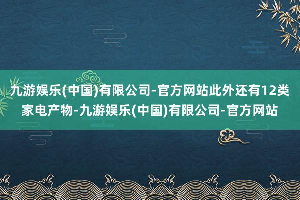 九游娱乐(中国)有限公司-官方网站此外还有12类家电产物-九游娱乐(中国)有限公司-官方网站