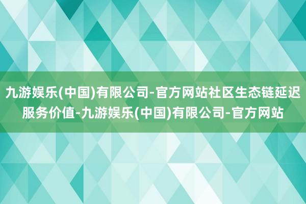 九游娱乐(中国)有限公司-官方网站社区生态链延迟服务价值-九游娱乐(中国)有限公司-官方网站