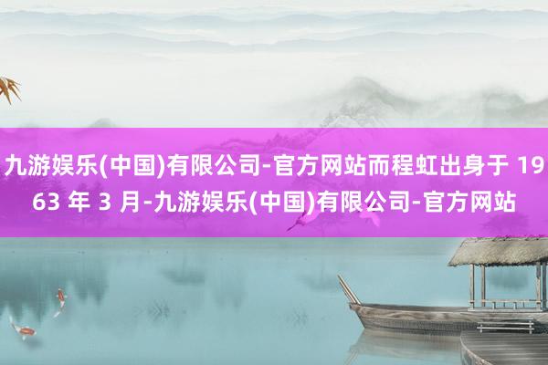 九游娱乐(中国)有限公司-官方网站而程虹出身于 1963 年 3 月-九游娱乐(中国)有限公司-官方网站