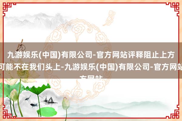九游娱乐(中国)有限公司-官方网站评释阻止上方可能不在我们头上-九游娱乐(中国)有限公司-官方网站